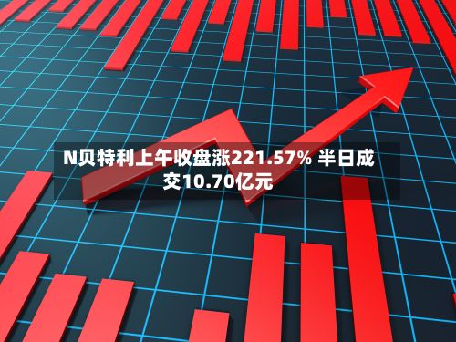 N贝特利上午收盘涨221.57% 半日成交10.70亿元