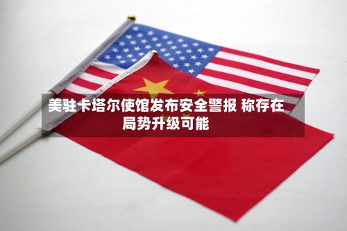 美驻卡塔尔使馆发布安全警报 称存在局势升级可能-第2张图片