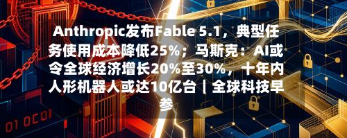 Anthropic发布Fable 5.1，典型任务使用成本降低25%；马斯克：AI或令全球经济增长20%至30%	，十年内人形机器人或达10亿台｜全球科技早参-第2张图片