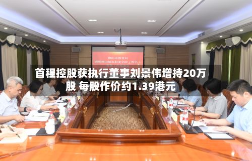 首程控股获执行董事刘景伟增持20万股 每股作价约1.39港元-第2张图片