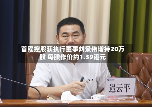 首程控股获执行董事刘景伟增持20万股 每股作价约1.39港元-第1张图片