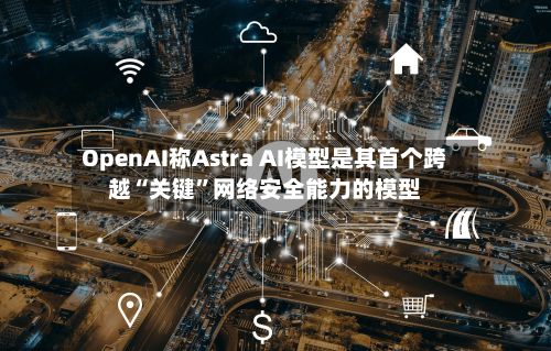 OpenAI称Astra AI模型是其首个跨越“关键”网络安全能力的模型-第1张图片