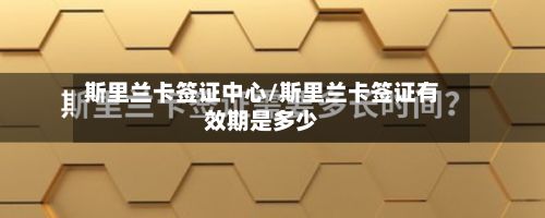 斯里兰卡签证中心/斯里兰卡签证有效期是多少