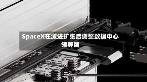 SpaceX在激进扩张后调整数据中心领导层-第3张图片