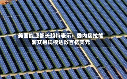 美国能源部长赖特表示:委内瑞拉能源交易规模达数百亿美元