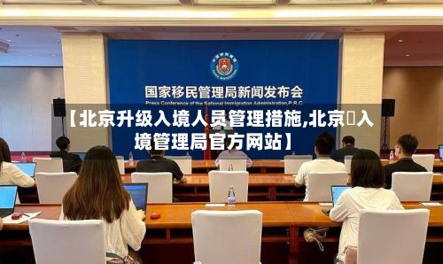 【北京升级入境人员管理措施,北京岀入境管理局官方网站】