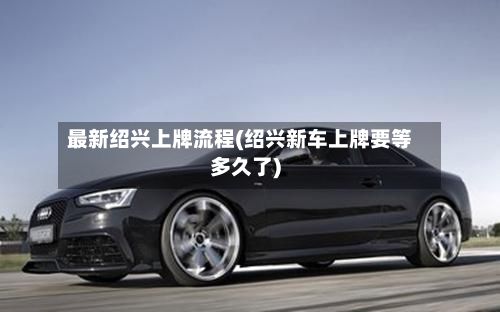 最新绍兴上牌流程(绍兴新车上牌要等多久了)-第2张图片